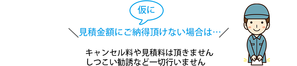 仮に見積金額にご納得頂けない場合は…キャンセル料や見積料は頂きません しつこい勧誘など一切頂きません