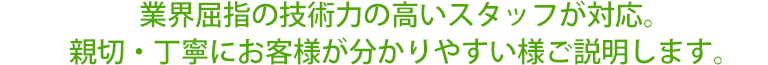 業界屈指の技術力の高いスタッフが対応。親切・丁寧にお客様が分かりやすい様ご説明します。